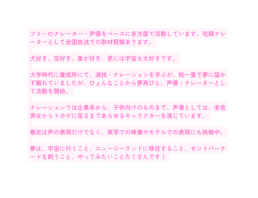 フリーのナレーター 声優をベースに多方面で活動しています 宅録ナレーターとして全国放送での取材経験あります 犬好き 空好き 象が好き 更には宇宙も大好きです 大学時代に養成所にて 演技 ナレーションを学ぶが 紙一重で夢に届かず離れていましたが ひょんなことから夢再びと 声優 ナレーターとして活動を開始 ナレーションでは企業系から 子供向けのものまで 声優としては 老若男女からトカゲに至るまであらゆるキャラクターを演じています 最近は声の表現だけでなく 実写での映像やモデルでの表現にも挑戦中 夢は 宇宙に行くこと ニュージーランドに移住すること セントバーナードを飼うこと やってみたいことたくさんです